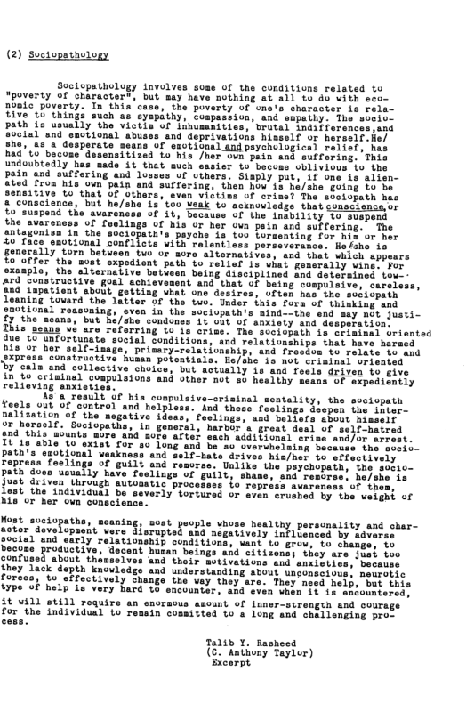 (2) Sociopathology  Soctopathology nvoly “poverty of charastert but a0mic puverty. In this’case, the poverty of one’s Sharactor in Fela- Tive 15 things such as ayapathy, Compusyion, and sspaihy. he soeie Path ia usually’the Vietls of iinusanities, brutal 1ndifierences isd and doprivations hisself or herselrfe/  dpeychutogical raiiels hia  sitized to’his Jher oun pain and suffering. ‘Thi  undoubtediy has sade it that such o  pain snd sufforing and Los era. Siaply put, if one a from his own pain and suffering, then how i he/she guing to be to’that UF Othars, even victiss Of orisel The siciopath hes nce, Dut ho/she 13’100 Wedk o acknoviedge ihat seascrente.or  of the conditivns related to 11 10 40 with sco-  Of 5t, becauss of the inability to suspend s of foolings of his or her ovn pain and suffering. T in the suciopath’s payohe 1s 100 turmenting for his or her Hofsha 15 which appears For  40 face emvtional conflicts uith relsntless porseveranc generally torn betusen two or aore altsrnative o offer the most expedient path to relief is oxeaple, the alternative betusen belng disciplined and detersin ard constructive goal achievesent and that of being cosp nd {spatient about getting what ono desires, uften has. the soblopath leaning tovard the latter of the two. Under ihis fora of thinking and emotional ressonin h  " gonerally vin  o o condones L1t uut Of anxisty snd desperation  This seans we are referring to is crise. The sociopath is criminel orisnted  due to unfortunate social conditions, and relationships that have hars  bis or hor self-isage, primary-relationship, and fresfos Lo relate to and construstive huaan potentials. He/she is not criminal oriented  by cals and collective choice, but actually is and feels driven to  in to crininal coapulsions and other mot sy h  relioving snxiets  e1f-hatred 1 crise and/or arrest. 100 and be s0”overuhelaing because the socio- and self-hate drives his/her to offectively woras. Unlike the psycho and  Nost suciopatha, acter dovelopaent sucial and  | want 1o grow, to chenga, to ian beings and citizens; they are just too d their motivations and anxieties, beckuss and understanding about unponscivus, meurstic Toctively change ibe vy they are. They need help, but this type of help is very hard to encounter, and even when 1e Ln shvuntere  it will still require an enoracus asount of iuner-strengin and cours  for the individual to resain cossitted to a long and challenging proc.  Talih Y. Rasheed (€. Anthony Tayler) Excorpt. 
